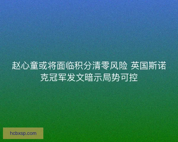赵心童或将面临积分清零风险 英国斯诺克冠军发文暗示局势可控