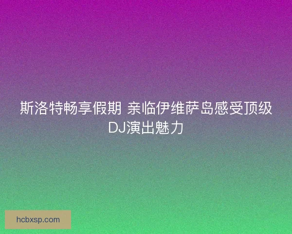 斯洛特畅享假期 亲临伊维萨岛感受顶级DJ演出魅力