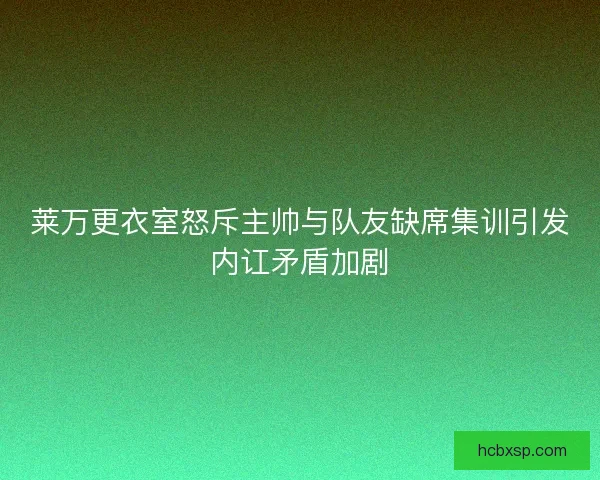 莱万更衣室怒斥主帅与队友缺席集训引发内讧矛盾加剧